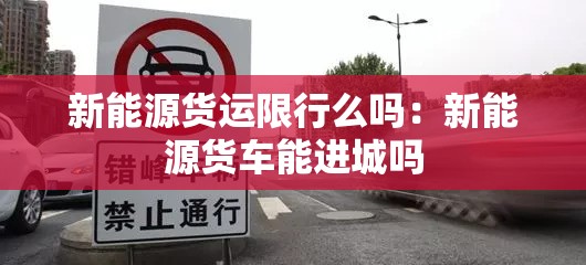 新能源货运限行么吗:新能源货车能进城吗 新能源货运限行么吗:新能源货车能进城吗