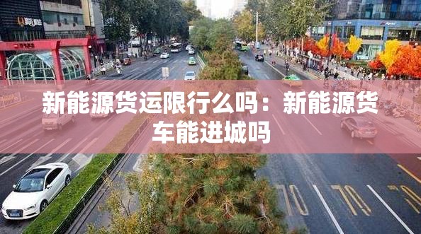 新能源货运限行么吗:新能源货车能进城吗 新能源货运限行么吗:新能源货车能进城吗