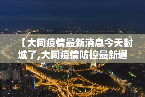 【大同疫情最新消息今天封城了,大同疫情防控最新通告】 【大同疫情最新消息今天封城了,大同疫情防控最新通告】