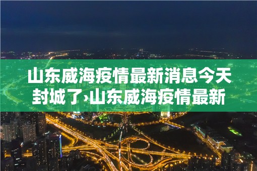 山东威海疫情最新消息今天封城了›山东威海疫情最新消息多少例了 山东威海疫情最新消息今天封城了›山东威海疫情最新消息多少例了