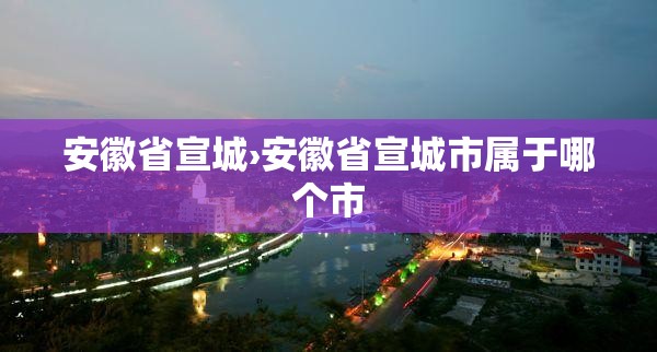 安徽省宣城›安徽省宣城市属于哪个市 安徽省宣城›安徽省宣城市属于哪个市