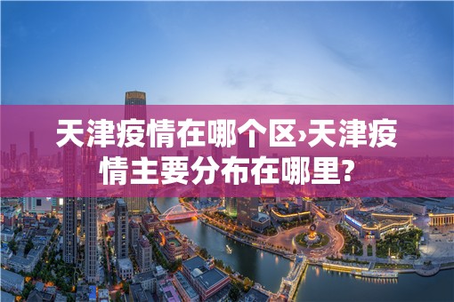 天津疫情在哪个区›天津疫情主要分布在哪里? 天津疫情在哪个区›天津疫情主要分布在哪里?