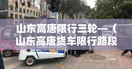 山东高唐限行三轮—(山东高唐货车限行路段) 山东高唐限行三轮—(山东高唐货车限行路段)