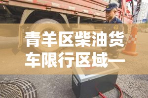 青羊区柴油货车限行区域—（青羊区柴油货车限行区域在哪）