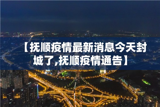 【抚顺疫情最新消息今天封城了,抚顺疫情通告】 【抚顺疫情最新消息今天封城了,抚顺疫情通告】