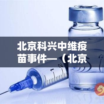 北京科兴中维疫苗事件—(北京科兴中维疫苗历程) 北京科兴中维疫苗事件—(北京科兴中维疫苗历程)