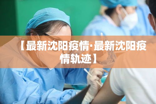 【最新沈阳疫情·最新沈阳疫情轨迹】 【最新沈阳疫情·最新沈阳疫情轨迹】