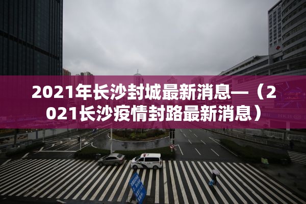 2021年长沙封城最新消息—(2021长沙疫情封路最新消息) 2021年长沙封城最新消息—(2021长沙疫情封路最新消息)