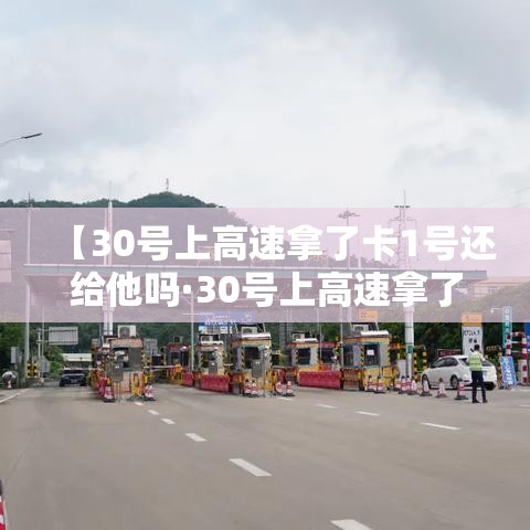 【30号上高速拿了卡1号还给他吗·30号上高速拿了卡1号还给他吗要扣钱吗】 【30号上高速拿了卡1号还给他吗·30号上高速拿了卡1号还给他吗要扣钱吗】