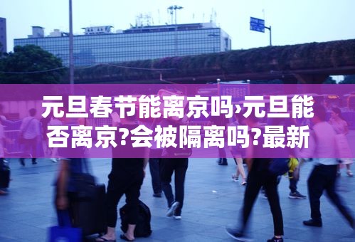 元旦春节能离京吗›元旦能否离京?会被隔离吗?最新进出京要求!