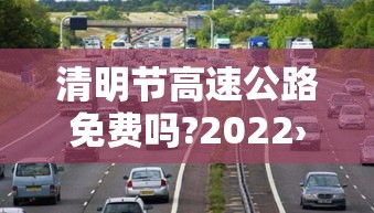 清明节高速公路免费吗?2022›清明节高速公路免费吗?2023