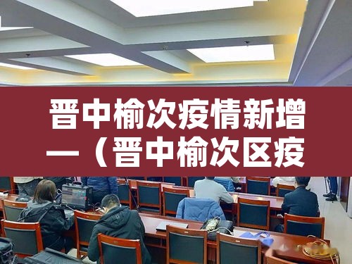 晋中榆次疫情新增—（晋中榆次区疫情最新动态）