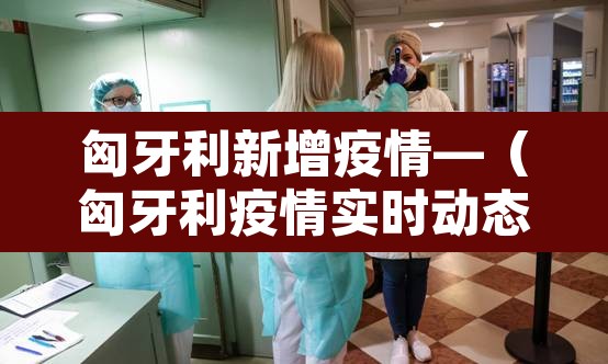 匈牙利新增疫情—(匈牙利疫情实时动态) 匈牙利新增疫情—(匈牙利疫情实时动态)