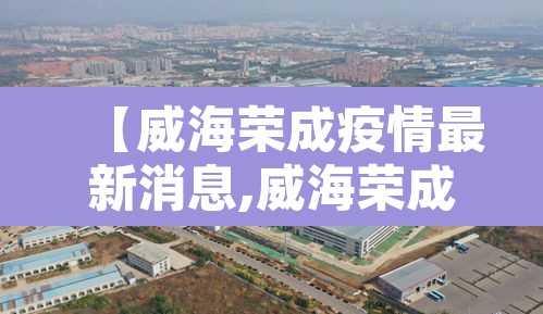 【威海荣成疫情最新消息,威海荣成高速最新消息】 【威海荣成疫情最新消息,威海荣成高速最新消息】