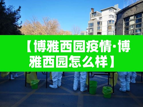 【博雅西园疫情·博雅西园怎么样】 【博雅西园疫情·博雅西园怎么样】