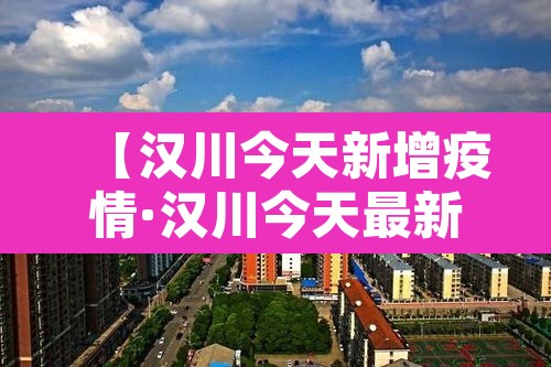 【汉川今天新增疫情·汉川今天最新疫情】 【汉川今天新增疫情·汉川今天最新疫情】