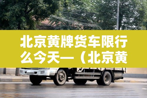 北京黄牌货车限行么今天—（北京黄牌货车限行规定2020最新）