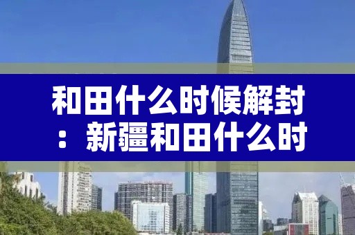 和田什么时候解封:新疆和田什么时候解除封城 和田什么时候解封:新疆和田什么时候解除封城