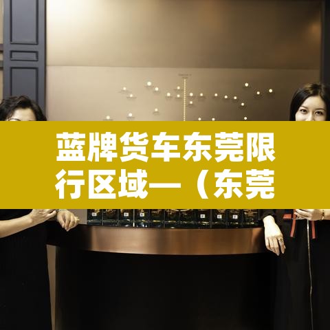 蓝牌货车东莞限行区域—(东莞蓝牌货车上牌难吗) 蓝牌货车东莞限行区域—(东莞蓝牌货车上牌难吗)