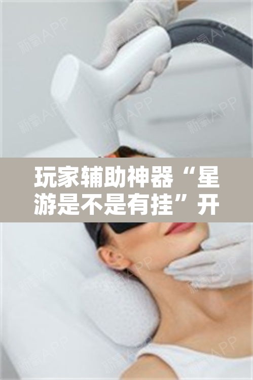 玩家辅助神器“星游是不是有挂”开挂辅助脚本+详细开挂安装教程