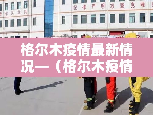 格尔木疫情最新情况—(格尔木疫情最新数据消息) 格尔木疫情最新情况—(格尔木疫情最新数据消息)