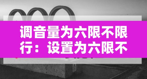 调音量为六限不限行:设置为六限不限行 调音量为六限不限行:设置为六限不限行