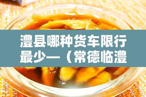 澧县哪种货车限行最少—（常德临澧县县城货车禁行路段）