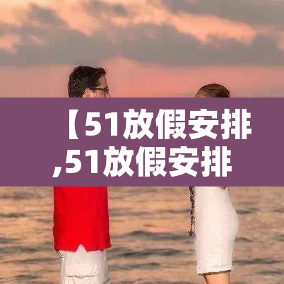 【51放假安排,51放假安排调休】 【51放假安排,51放假安排调休】