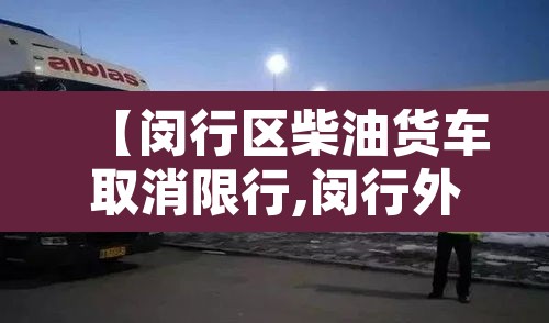【闵行区柴油货车取消限行,闵行外地货车禁区】