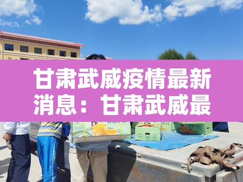 甘肃武威疫情最新消息:甘肃武威最新新闻 甘肃武威疫情最新消息:甘肃武威最新新闻