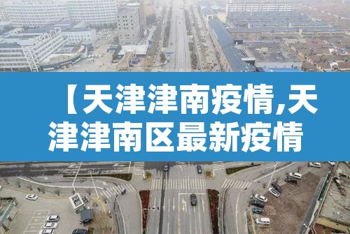 【天津津南疫情,天津津南区最新疫情】 【天津津南疫情,天津津南区最新疫情】