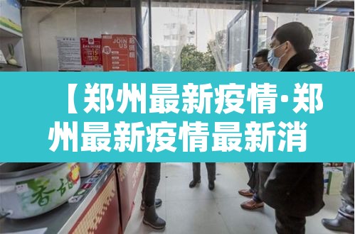 【郑州最新疫情·郑州最新疫情最新消息实时情况】 【郑州最新疫情·郑州最新疫情最新消息实时情况】