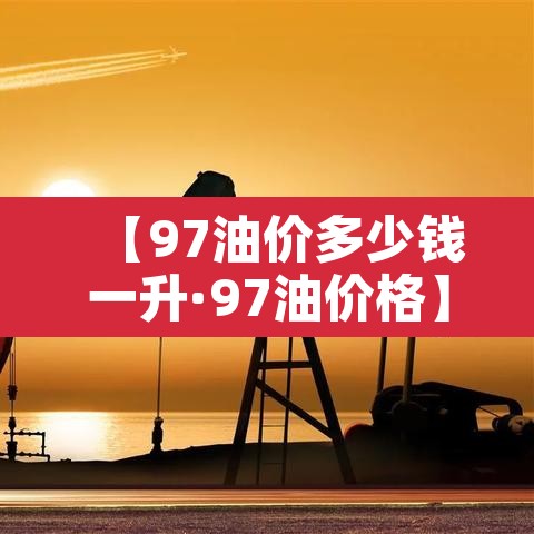【97油价多少钱一升·97油价格】 【97油价多少钱一升·97油价格】