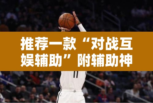 推荐一款“对战互娱辅助”附辅助神器开挂脚本详细步骤