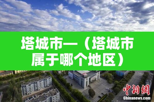 塔城市—(塔城市属于哪个地区) 塔城市—(塔城市属于哪个地区)