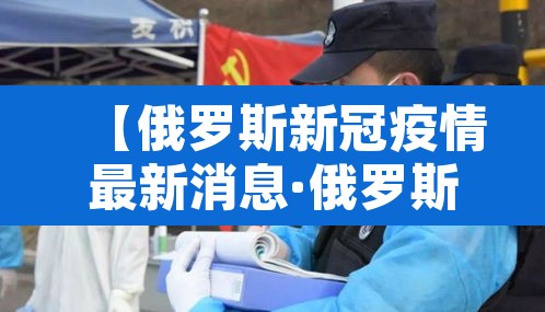 【俄罗斯新冠疫情最新消息·俄罗斯新冠肺炎最新消息】 【俄罗斯新冠疫情最新消息·俄罗斯新冠肺炎最新消息】