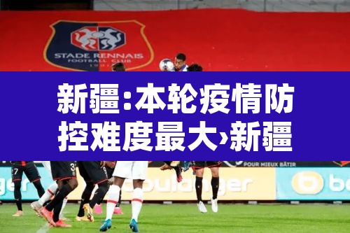 新疆:本轮疫情防控难度最大›新疆本轮疫情防控难度最大的地方 新疆:本轮疫情防控难度最大›新疆本轮疫情防控难度最大的地方