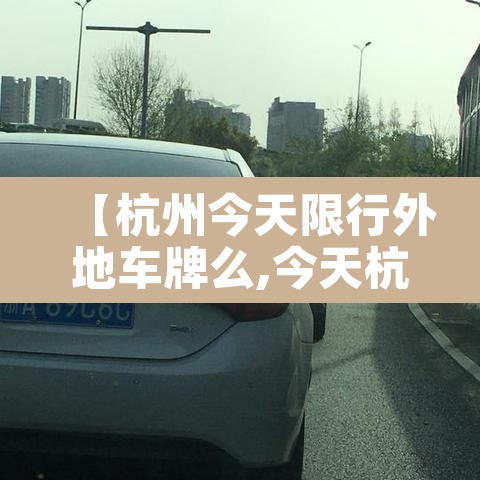 【杭州今天限行外地车牌么,今天杭州市外地车辆限行吗】 【杭州今天限行外地车牌么,今天杭州市外地车辆限行吗】
