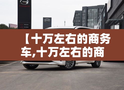 【十万左右的商务车,十万左右的商务车哪款好】 【十万左右的商务车,十万左右的商务车哪款好】