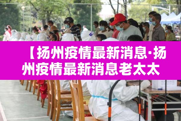 【扬州疫情最新消息·扬州疫情最新消息老太太】 【扬州疫情最新消息·扬州疫情最新消息老太太】