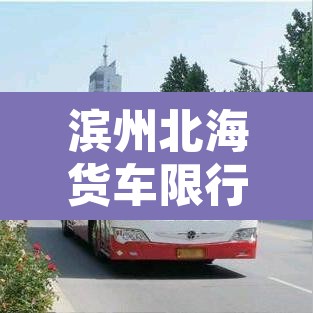 滨州北海货车限行区域:滨州北海货车限行区域有哪些 滨州北海货车限行区域:滨州北海货车限行区域有哪些