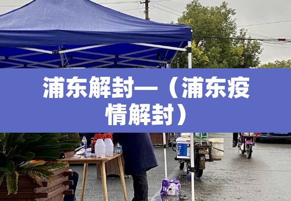 浦东解封—(浦东疫情解封) 浦东解封—(浦东疫情解封)