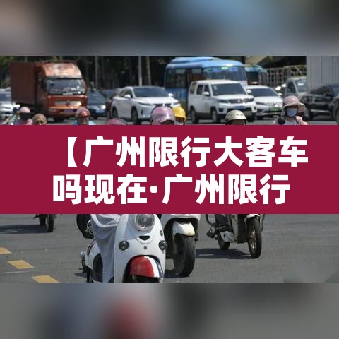 【广州限行大客车吗现在·广州限行大客车吗现在可以开吗】 【广州限行大客车吗现在·广州限行大客车吗现在可以开吗】