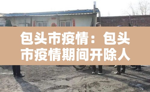 包头市疫情:包头市疫情期间开除人员名单 包头市疫情:包头市疫情期间开除人员名单