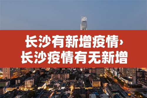 长沙有新增疫情›长沙疫情有无新增 长沙有新增疫情›长沙疫情有无新增