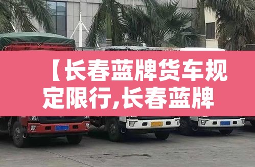 【长春蓝牌货车规定限行,长春蓝牌货车规定限行时间】 【长春蓝牌货车规定限行,长春蓝牌货车规定限行时间】