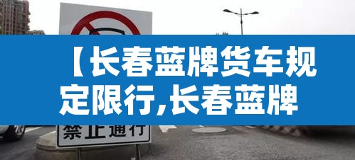 【长春蓝牌货车规定限行,长春蓝牌货车规定限行时间】 【长春蓝牌货车规定限行,长春蓝牌货车规定限行时间】