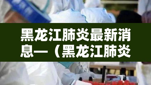 黑龙江肺炎最新消息—(黑龙江肺炎最新消息今天) 黑龙江肺炎最新消息—(黑龙江肺炎最新消息今天)