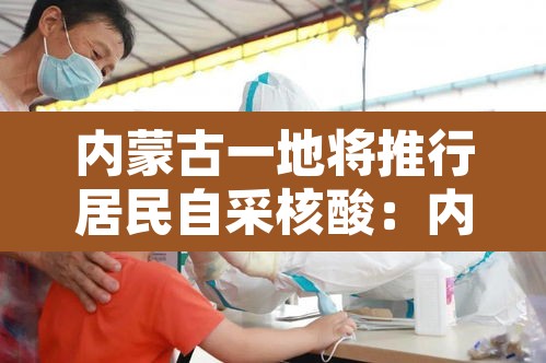 内蒙古一地将推行居民自采核酸:内蒙古一地将推行居民自采核酸检测 内蒙古一地将推行居民自采核酸:内蒙古一地将推行居民自采核酸检测