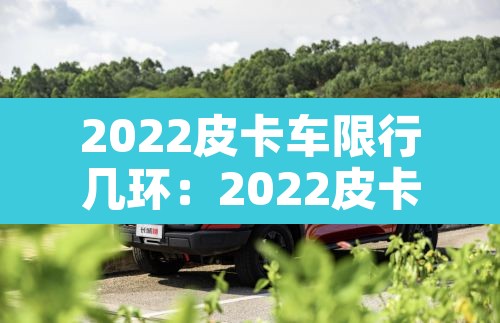 2022皮卡车限行几环:2022皮卡车限行几环以内 2022皮卡车限行几环:2022皮卡车限行几环以内